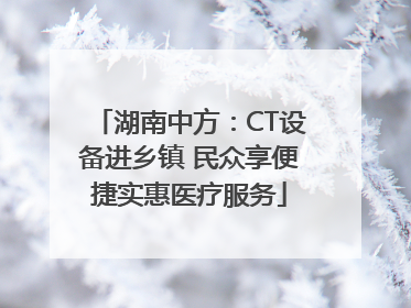 湖南中方：CT设备进乡镇 民众享便捷实惠医疗服务