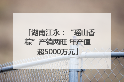 湖南江永：“瑶山香粽”产销两旺 年产值超5000万元