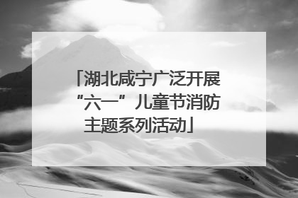 湖北咸宁广泛开展“六一”儿童节消防主题系列活动