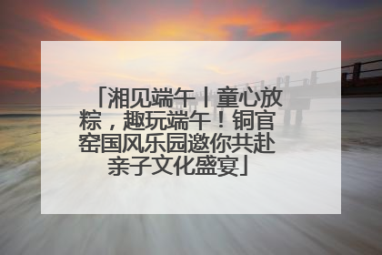 湘见端午丨童心放粽，趣玩端午！铜官窑国风乐园邀你共赴亲子文化盛宴