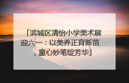 滨城区清怡小学美术展迎六一：以美养正育新苗，童心妙笔绽芳华