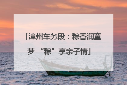 漳州车务段：粽香润童梦 “粽”享亲子情
