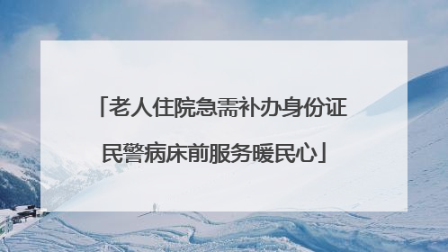 老人住院急需补办身份证 民警病床前服务暖民心