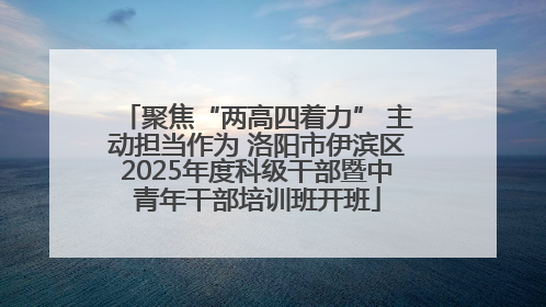 聚焦“两高四着力” 主动担当作为 洛阳市伊滨区2025年度科级干部暨中青年干部培训班开班