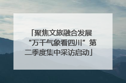 聚焦文旅融合发展 “万千气象看四川”第二季度集中采访启动