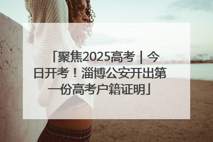聚焦2025高考｜今日开考！淄博公安开出第一份高考户籍证明