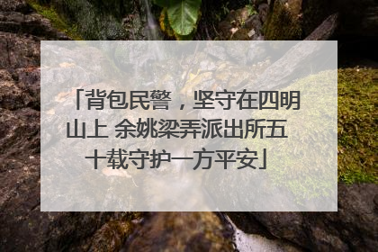背包民警，坚守在四明山上 余姚梁弄派出所五十载守护一方平安