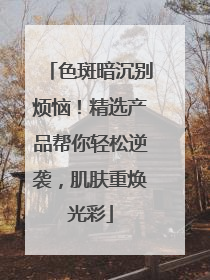 色斑暗沉别烦恼！精选产品帮你轻松逆袭，肌肤重焕光彩