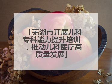 芜湖市开展儿科专科能力提升培训，推动儿科医疗高质量发展