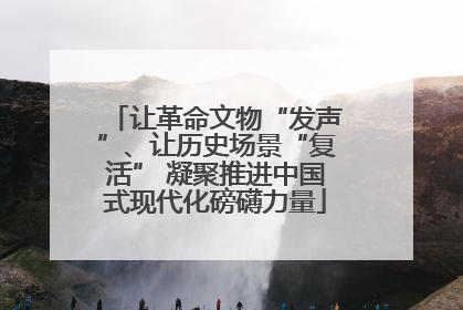 让革命文物“发声”、让历史场景“复活” 凝聚推进中国式现代化磅礴力量
