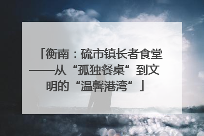 衡南：硫市镇长者食堂——从“孤独餐桌”到文明的“温馨港湾”