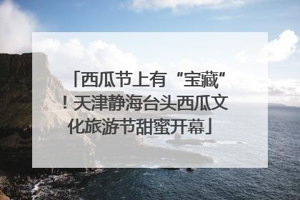 西瓜节上有“宝藏”！天津静海台头西瓜文化旅游节甜蜜开幕