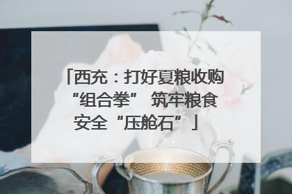 西充：打好夏粮收购“组合拳” 筑牢粮食安全“压舱石”