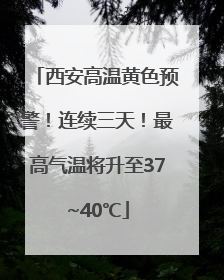 西安高温黄色预警！连续三天！最高气温将升至37~40℃