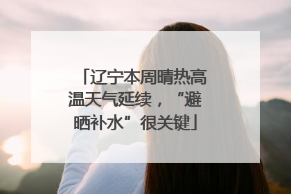 辽宁本周晴热高温天气延续，“避晒补水”很关键