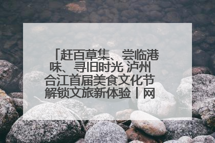 赶百草集、尝临港味、寻旧时光 泸州合江首届美食文化节解锁文旅新体验丨网络中国节·端午