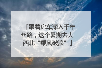 跟着房车深入千年丝路，这个暑期去大西北“乘风破浪”