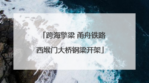 跨海擎梁 甬舟铁路西堠门大桥钢梁开架