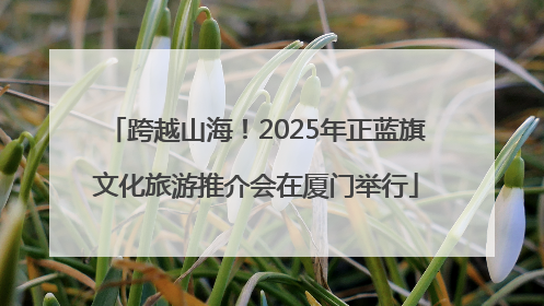 跨越山海！2025年正蓝旗文化旅游推介会在厦门举行