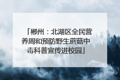 郴州：北湖区全民营养周和预防野生蘑菇中毒科普宣传进校园