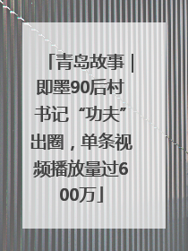 青岛故事｜即墨90后村书记“功夫”出圈，单条视频播放量过600万