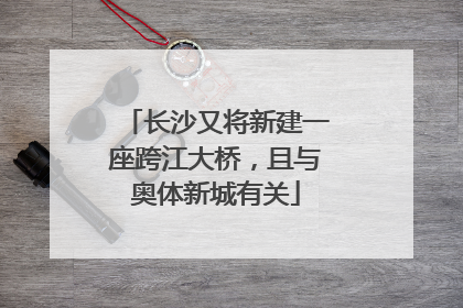 长沙又将新建一座跨江大桥，且与奥体新城有关