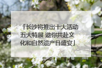 长沙将推出十大活动五大特展 邀你共赴文化和自然遗产日盛宴