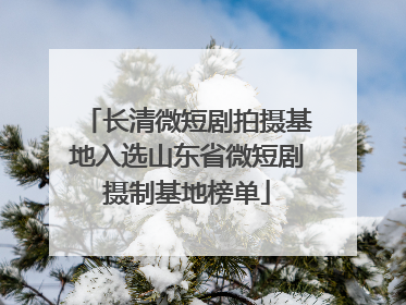长清微短剧拍摄基地入选山东省微短剧摄制基地榜单