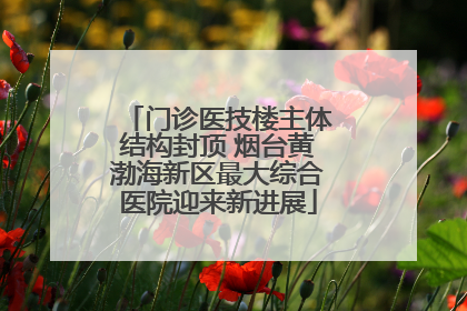 门诊医技楼主体结构封顶 烟台黄渤海新区最大综合医院迎来新进展
