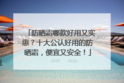 防晒霜哪款好用又实惠？十大公认好用的防晒霜，便宜又安全！