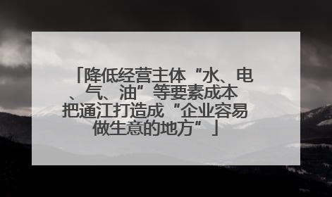 降低经营主体“水、电、气、油”等要素成本 把通江打造成“企业容易做生意的地方”