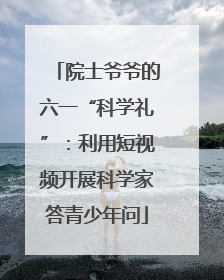 院士爷爷的六一“科学礼”：利用短视频开展科学家答青少年问