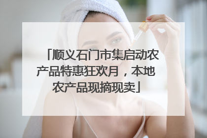 顺义石门市集启动农产品特惠狂欢月，本地农产品现摘现卖