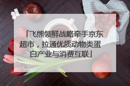 飞熊领鲜战略牵手京东超市，拉通优质动物类蛋白产业与消费互联