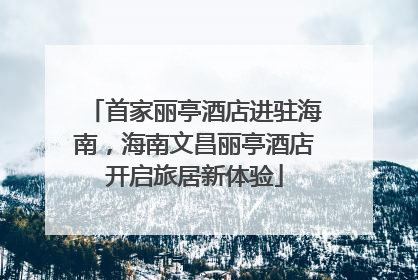 首家丽亭酒店进驻海南，海南文昌丽亭酒店开启旅居新体验