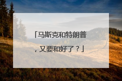 马斯克和特朗普，又要和好了？