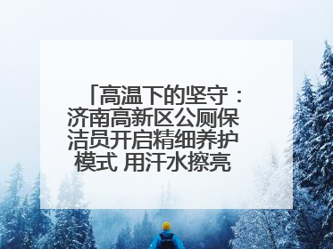 高温下的坚守：济南高新区公厕保洁员开启精细养护模式 用汗水擦亮城市文明窗口