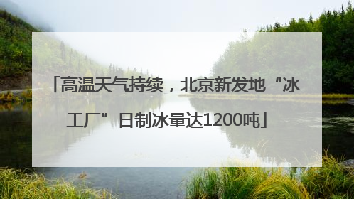 高温天气持续，北京新发地“冰工厂”日制冰量达1200吨