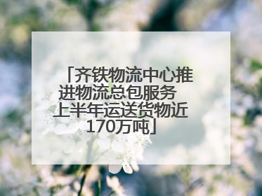 齐铁物流中心推进物流总包服务 上半年运送货物近170万吨