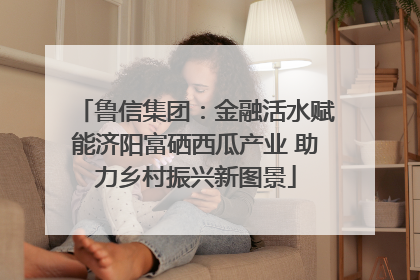 鲁信集团：金融活水赋能济阳富硒西瓜产业 助力乡村振兴新图景