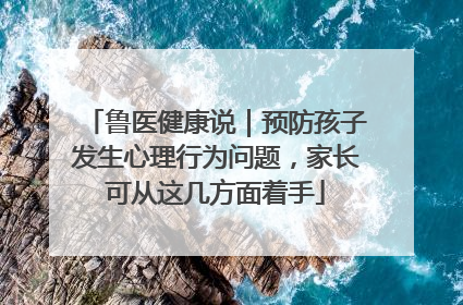鲁医健康说｜预防孩子发生心理行为问题，家长可从这几方面着手