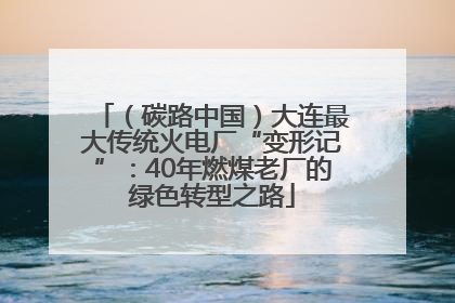 （碳路中国）大连最大传统火电厂“变形记”：40年燃煤老厂的绿色转型之路
