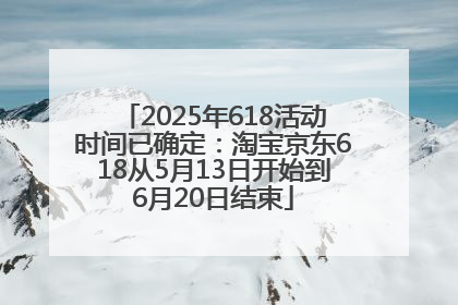 2025年618活动时间已确定：淘宝京东618从5月13日开始到6月20日结束