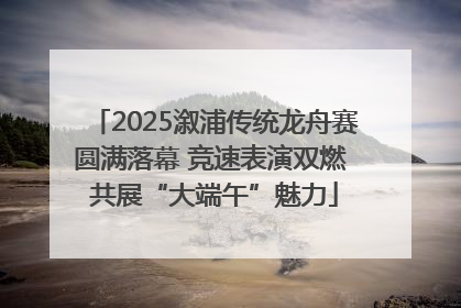 2025溆浦传统龙舟赛圆满落幕 竞速表演双燃 共展“大端午”魅力