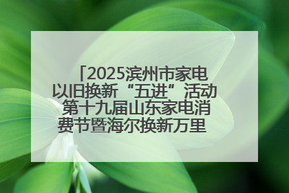 2025滨州市家电以旧换新“五进”活动 第十九届山东家电消费节暨海尔换新万里 行山东站全面启动