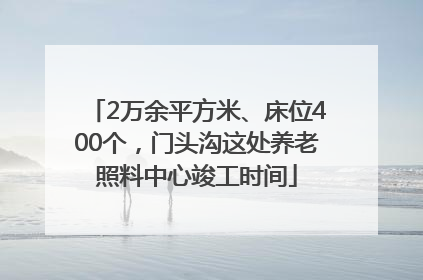 2万余平方米、床位400个，门头沟这处养老照料中心竣工时间