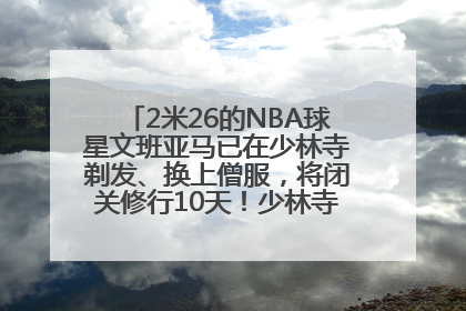 2米26的NBA球星文班亚马已在少林寺剃发、换上僧服，将闭关修行10天！少林寺回应：人在寺里