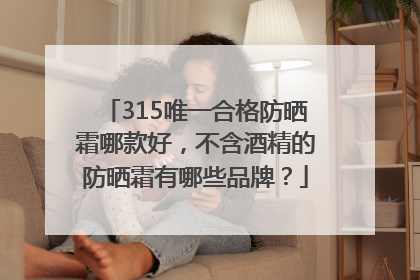 315唯一合格防晒霜哪款好，不含酒精的防晒霜有哪些品牌？