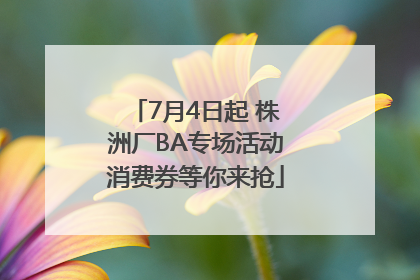 7月4日起 株洲厂BA专场活动消费券等你来抢