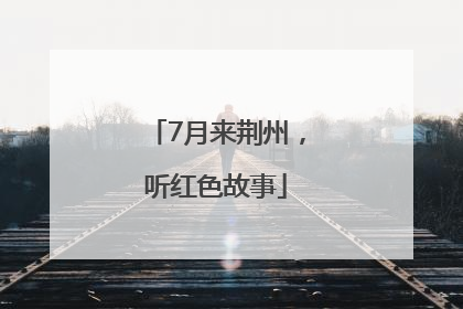 7月来荆州，听红色故事